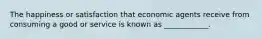 The happiness or satisfaction that economic agents receive from consuming a good or service is known as ____________.