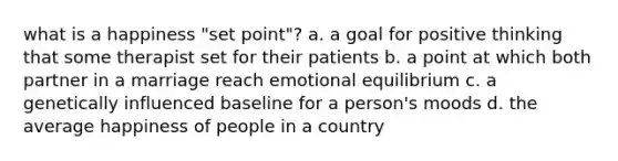 what is a happiness "set point"? a. a goal for positive thinking that some therapist set for their patients b. a point at which both partner in a marriage reach emotional equilibrium c. a genetically influenced baseline for a person's moods d. the average happiness of people in a country