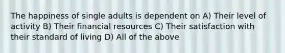 The happiness of single adults is dependent on A) Their level of activity B) Their financial resources C) Their satisfaction with their standard of living D) All of the above