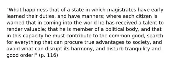 "What happiness that of a state in which magistrates have early learned their duties, and have manners; where each citizen is warned that in coming into the world he has received a talent to render valuable; that he is member of a political body, and that in this capacity he must contribute to the common good, search for everything that can procure true advantages to society, and avoid what can disrupt its harmony, and disturb tranquility and good order!" (p. 116)