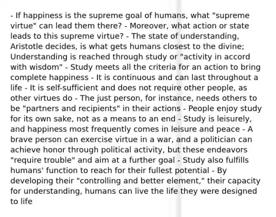 - If happiness is the supreme goal of humans, what "supreme virtue" can lead them there? - Moreover, what action or state leads to this supreme virtue? - The state of understanding, Aristotle decides, is what gets humans closest to the divine; Understanding is reached through study or "activity in accord with wisdom" - Study meets all the criteria for an action to bring complete happiness - It is continuous and can last throughout a life - It is self-sufficient and does not require other people, as other virtues do - The just person, for instance, needs others to be "partners and recipients" in their actions - People enjoy study for its own sake, not as a means to an end - Study is leisurely, and happiness most frequently comes in leisure and peace - A brave person can exercise virtue in a war, and a politician can achieve honor through political activity, but these endeavors "require trouble" and aim at a further goal - Study also fulfills humans' function to reach for their fullest potential - By developing their "controlling and better element," their capacity for understanding, humans can live the life they were designed to life