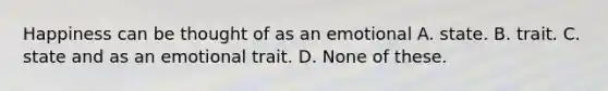 Happiness can be thought of as an emotional A. state. B. trait. C. state and as an emotional trait. D. None of these.