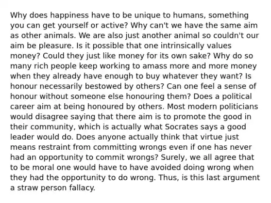 Why does happiness have to be unique to humans, something you can get yourself or active? Why can't we have the same aim as other animals. We are also just another animal so couldn't our aim be pleasure. Is it possible that one intrinsically values money? Could they just like money for its own sake? Why do so many rich people keep working to amass more and more money when they already have enough to buy whatever they want? Is honour necessarily bestowed by others? Can one feel a sense of honour without someone else honouring them? Does a political career aim at being honoured by others. Most modern politicians would disagree saying that there aim is to promote the good in their community, which is actually what Socrates says a good leader would do. Does anyone actually think that virtue just means restraint from committing wrongs even if one has never had an opportunity to commit wrongs? Surely, we all agree that to be moral one would have to have avoided doing wrong when they had the opportunity to do wrong. Thus, is this last argument a straw person fallacy.