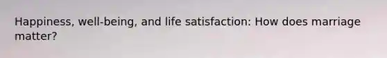 Happiness, well-being, and life satisfaction: How does marriage matter?