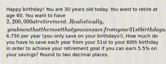 Happy​ birthday! You are 30 years old today. You want to retire at age 60. You want to have 2,200,000 at retirement. Realistically, you know that the most that you can save from your 31st birthday until your 50th is6,750 per year​ (you only save on your​ birthdays!). How much do you have to save each year from your 51st to your 60th birthday in order to achieve your retirement goal if you can earn 5.5​% on your​ savings? Round to two decimal places.