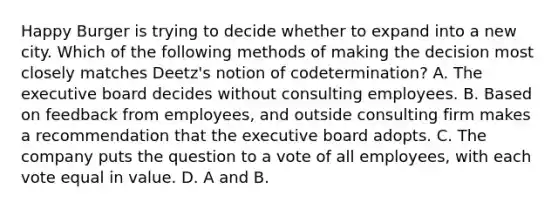 Happy Burger is trying to decide whether to expand into a new city. Which of the following methods of making the decision most closely matches Deetz's notion of codetermination? A. The executive board decides without consulting employees. B. Based on feedback from employees, and outside consulting firm makes a recommendation that the executive board adopts. C. The company puts the question to a vote of all employees, with each vote equal in value. D. A and B.