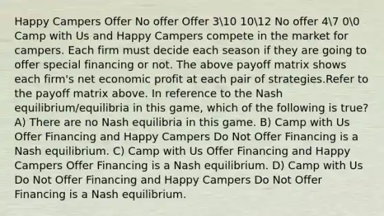 Happy Campers Offer No offer Offer 310 1012 No offer 47 00 Camp with Us and Happy Campers compete in the market for campers. Each firm must decide each season if they are going to offer special financing or not. The above payoff matrix shows each firm's net economic profit at each pair of strategies.Refer to the payoff matrix above. In reference to the Nash equilibrium/equilibria in this game, which of the following is true? A) There are no Nash equilibria in this game. B) Camp with Us Offer Financing and Happy Campers Do Not Offer Financing is a Nash equilibrium. C) Camp with Us Offer Financing and Happy Campers Offer Financing is a Nash equilibrium. D) Camp with Us Do Not Offer Financing and Happy Campers Do Not Offer Financing is a Nash equilibrium.