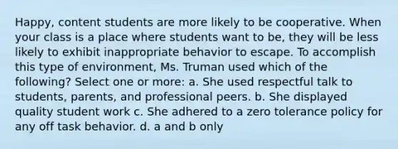 Happy, content students are more likely to be cooperative. When your class is a place where students want to be, they will be less likely to exhibit inappropriate behavior to escape. To accomplish this type of environment, Ms. Truman used which of the following? Select one or more: a. She used respectful talk to students, parents, and professional peers. b. She displayed quality student work c. She adhered to a zero tolerance policy for any off task behavior. d. a and b only