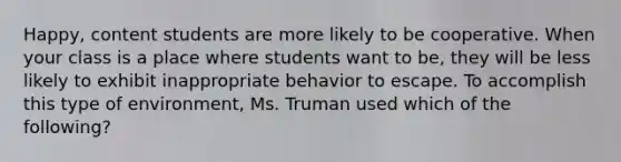 Happy, content students are more likely to be cooperative. When your class is a place where students want to be, they will be less likely to exhibit inappropriate behavior to escape. To accomplish this type of environment, Ms. Truman used which of the following?