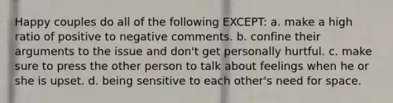 Happy couples do all of the following EXCEPT: a. make a high ratio of positive to negative comments. b. confine their arguments to the issue and don't get personally hurtful. c. make sure to press the other person to talk about feelings when he or she is upset. d. being sensitive to each other's need for space.