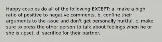 Happy couples do all of the following EXCEPT: a. make a high ratio of positive to negative comments. b. confine their arguments to the issue and don't get personally hurtful. c. make sure to press the other person to talk about feelings when he or she is upset. d. sacrifice for their partner.