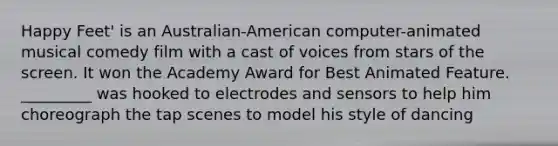 Happy Feet' is an Australian-American computer-animated musical comedy film with a cast of voices from stars of the screen. It won the Academy Award for Best Animated Feature. _________ was hooked to electrodes and sensors to help him choreograph the tap scenes to model his style of dancing