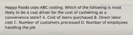 Happy Foods uses ABC costing. Which of the following is most likely to be a cost driver for the cost of cashiering at a convenience store? A. Cost of items purchased B. Direct labor cost C. Number of customers processed D. Number of employees handling the job