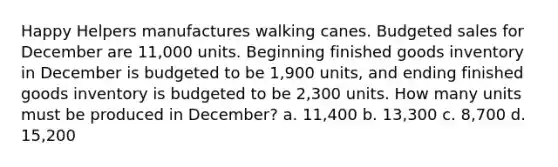 Happy Helpers manufactures walking canes. Budgeted sales for December are 11,000 units. Beginning finished goods inventory in December is budgeted to be 1,900 units, and ending finished goods inventory is budgeted to be 2,300 units. How many units must be produced in December? a. 11,400 b. 13,300 c. 8,700 d. 15,200