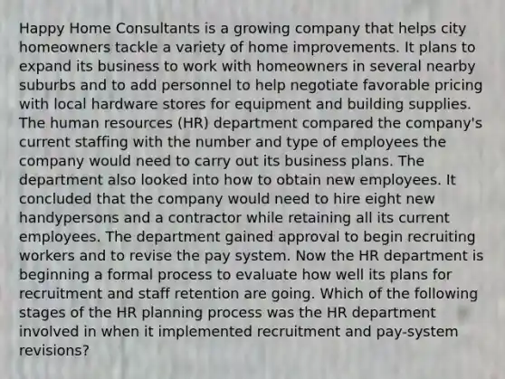 Happy Home Consultants is a growing company that helps city homeowners tackle a variety of home improvements. It plans to expand its business to work with homeowners in several nearby suburbs and to add personnel to help negotiate favorable pricing with local hardware stores for equipment and building supplies. The human resources (HR) department compared the company's current staffing with the number and type of employees the company would need to carry out its business plans. The department also looked into how to obtain new employees. It concluded that the company would need to hire eight new handypersons and a contractor while retaining all its current employees. The department gained approval to begin recruiting workers and to revise the pay system. Now the HR department is beginning a formal process to evaluate how well its plans for recruitment and staff retention are going. Which of the following stages of the HR planning process was the HR department involved in when it implemented recruitment and pay-system revisions?