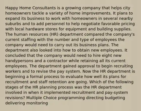 Happy Home Consultants is a growing company that helps city homeowners tackle a variety of home improvements. It plans to expand its business to work with homeowners in several nearby suburbs and to add personnel to help negotiate favorable pricing with local hardware stores for equipment and building supplies. The human resources (HR) department compared the company's current staffing with the number and type of employees the company would need to carry out its business plans. The department also looked into how to obtain new employees. It concluded that the company would need to hire eight new handypersons and a contractor while retaining all its current employees. The department gained approval to begin recruiting workers and to revise the pay system. Now the HR department is beginning a formal process to evaluate how well its plans for recruitment and staff retention are going. Which of the following stages of the HR planning process was the HR department involved in when it implemented recruitment and pay-system revisions? Multiple Choice programming directing budgeting delivering monitoring