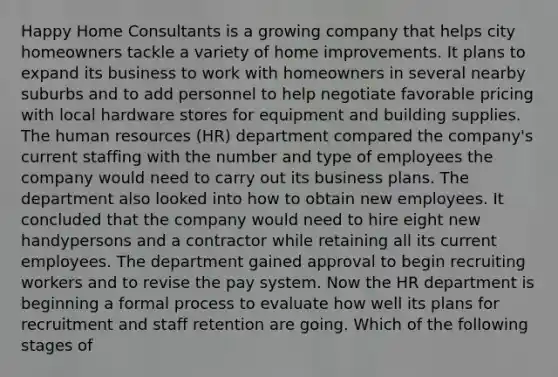 Happy Home Consultants is a growing company that helps city homeowners tackle a variety of home improvements. It plans to expand its business to work with homeowners in several nearby suburbs and to add personnel to help negotiate favorable pricing with local hardware stores for equipment and building supplies. The human resources (HR) department compared the company's current staffing with the number and type of employees the company would need to carry out its business plans. The department also looked into how to obtain new employees. It concluded that the company would need to hire eight new handypersons and a contractor while retaining all its current employees. The department gained approval to begin recruiting workers and to revise the pay system. Now the HR department is beginning a formal process to evaluate how well its plans for recruitment and staff retention are going. Which of the following stages of