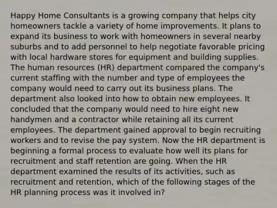 Happy Home Consultants is a growing company that helps city homeowners tackle a variety of home improvements. It plans to expand its business to work with homeowners in several nearby suburbs and to add personnel to help negotiate favorable pricing with local hardware stores for equipment and building supplies. The human resources (HR) department compared the company's current staffing with the number and type of employees the company would need to carry out its business plans. The department also looked into how to obtain new employees. It concluded that the company would need to hire eight new handymen and a contractor while retaining all its current employees. The department gained approval to begin recruiting workers and to revise the pay system. Now the HR department is beginning a formal process to evaluate how well its plans for recruitment and staff retention are going. When the HR department examined the results of its activities, such as recruitment and retention, which of the following stages of the HR planning process was it involved in?