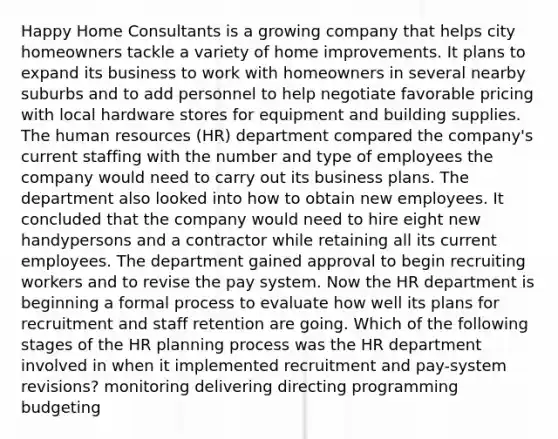 Happy Home Consultants is a growing company that helps city homeowners tackle a variety of home improvements. It plans to expand its business to work with homeowners in several nearby suburbs and to add personnel to help negotiate favorable pricing with local hardware stores for equipment and building supplies. The human resources (HR) department compared the company's current staffing with the number and type of employees the company would need to carry out its business plans. The department also looked into how to obtain new employees. It concluded that the company would need to hire eight new handypersons and a contractor while retaining all its current employees. The department gained approval to begin recruiting workers and to revise the pay system. Now the HR department is beginning a formal process to evaluate how well its plans for recruitment and staff retention are going. Which of the following stages of the HR planning process was the HR department involved in when it implemented recruitment and pay-system revisions? monitoring delivering directing programming budgeting