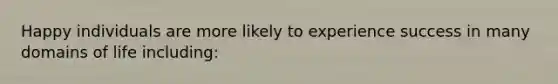 Happy individuals are more likely to experience success in many domains of life including:
