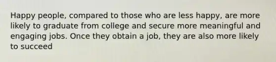 Happy people, compared to those who are less happy, are more likely to graduate from college and secure more meaningful and engaging jobs. Once they obtain a job, they are also more likely to succeed