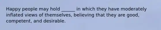 Happy people may hold ______ in which they have moderately inflated views of themselves, believing that they are good, competent, and desirable.