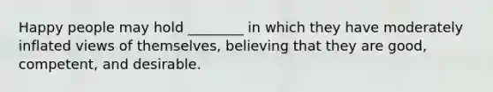 Happy people may hold ________ in which they have moderately inflated views of themselves, believing that they are good, competent, and desirable.