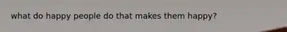 what do happy people do that makes them happy?