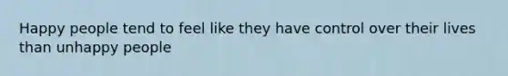 Happy people tend to feel like they have control over their lives than unhappy people