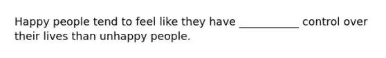 Happy people tend to feel like they have ___________ control over their lives than unhappy people.