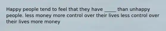 Happy people tend to feel that they have _____ than unhappy people. less money more control over their lives less control over their lives more money