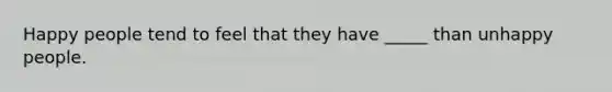 Happy people tend to feel that they have _____ than unhappy people.