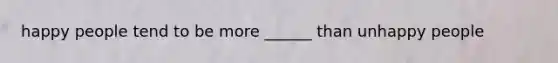 happy people tend to be more ______ than unhappy people