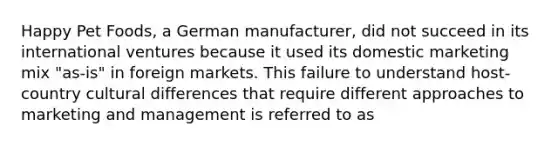 Happy Pet Foods, a German manufacturer, did not succeed in its international ventures because it used its domestic marketing mix "as-is" in foreign markets. This failure to understand host-country cultural differences that require different approaches to marketing and management is referred to as