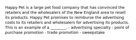 Happy Pet is a large pet food company that has convinced the retailers and the wholesalers of the New England area to resell its products. Happy Pet promises to reimburse the advertising costs to its retailers and wholesalers for advertising its products. This is an example of a ________. - advertising specialty - point of purchase promotion - trade promotion - sweepstake