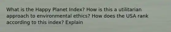 What is the Happy Planet Index? How is this a utilitarian approach to environmental ethics? How does the USA rank according to this index? Explain