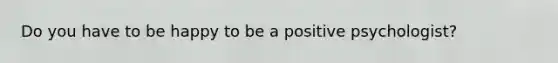 Do you have to be happy to be a positive psychologist?