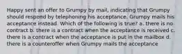 Happy sent an offer to Grumpy by mail, indicating that Grumpy should respond by telephoning his acceptance. Grumpy mails his acceptance instead. Which of the following is true? a. there is no contract b. there is a contract when the acceptance is received c. there is a contract when the acceptance is put in the mailbox d. there is a counteroffer when Grumpy mails the acceptance