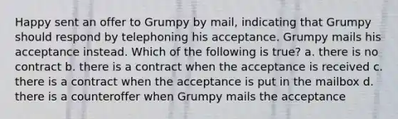 Happy sent an offer to Grumpy by mail, indicating that Grumpy should respond by telephoning his acceptance. Grumpy mails his acceptance instead. Which of the following is true? a. there is no contract b. there is a contract when the acceptance is received c. there is a contract when the acceptance is put in the mailbox d. there is a counteroffer when Grumpy mails the acceptance