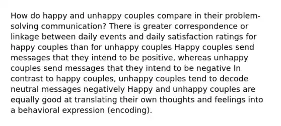 How do happy and unhappy couples compare in their problem-solving communication? There is greater correspondence or linkage between daily events and daily satisfaction ratings for happy couples than for unhappy couples Happy couples send messages that they intend to be positive, whereas unhappy couples send messages that they intend to be negative In contrast to happy couples, unhappy couples tend to decode neutral messages negatively Happy and unhappy couples are equally good at translating their own thoughts and feelings into a behavioral expression (encoding).