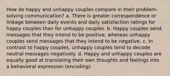 How do happy and unhappy couples compare in their problem-solving communication? a. There is greater correspondence or linkage between daily events and daily satisfaction ratings for happy couples than for unhappy couples. b. Happy couples send messages that they intend to be positive, whereas unhappy couples send messages that they intend to be negative. c. In contrast to happy couples, unhappy couples tend to decode neutral messages negatively. d. Happy and unhappy couples are equally good at translating their own thoughts and feelings into a behavioral expression (encoding).