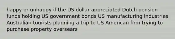 happy or unhappy if the US dollar appreciated Dutch pension funds holding US government bonds US manufacturing industries Australian tourists planning a trip to US American firm trying to purchase property oversears