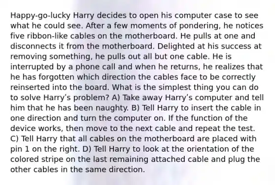 Happy-go-lucky Harry decides to open his computer case to see what he could see. After a few moments of pondering, he notices five ribbon-like cables on the motherboard. He pulls at one and disconnects it from the motherboard. Delighted at his success at removing something, he pulls out all but one cable. He is interrupted by a phone call and when he returns, he realizes that he has forgotten which direction the cables face to be correctly reinserted into the board. What is the simplest thing you can do to solve Harryʹs problem? A) Take away Harryʹs computer and tell him that he has been naughty. B) Tell Harry to insert the cable in one direction and turn the computer on. If the function of the device works, then move to the next cable and repeat the test. C) Tell Harry that all cables on the motherboard are placed with pin 1 on the right. D) Tell Harry to look at the orientation of the colored stripe on the last remaining attached cable and plug the other cables in the same direction.