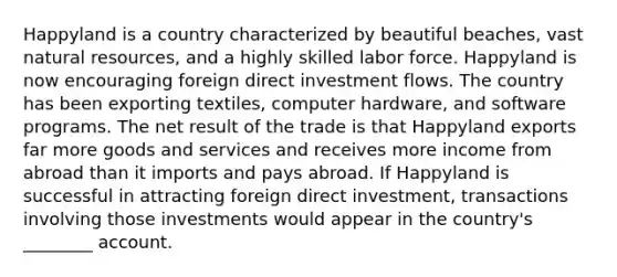 Happyland is a country characterized by beautiful beaches, vast natural resources, and a highly skilled labor force. Happyland is now encouraging foreign direct investment flows. The country has been exporting textiles, computer hardware, and software programs. The net result of the trade is that Happyland exports far more goods and services and receives more income from abroad than it imports and pays abroad. If Happyland is successful in attracting foreign direct investment, transactions involving those investments would appear in the country's ________ account.