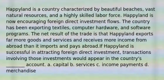 Happyland is a country characterized by beautiful beaches, vast natural resources, and a highly skilled labor force. Happyland is now encouraging foreign direct investment flows. The country has been exporting textiles, computer hardware, and software programs. The net result of the trade is that Happyland exports far more goods and services and receives more income from abroad than it imports and pays abroad.If Happyland is successful in attracting foreign direct investment, transactions involving those investments would appear in the country's ________ account. a. capital b. services c. income payments d. merchandise