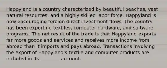 Happyland is a country characterized by beautiful beaches, vast natural resources, and a highly skilled labor force. Happyland is now encouraging foreign direct investment flows. The country has been exporting textiles, computer hardware, and software programs. The net result of the trade is that Happyland exports far more goods and services and receives more income from abroad than it imports and pays abroad. Transactions involving the export of Happyland's textile and computer products are included in its ________ account.