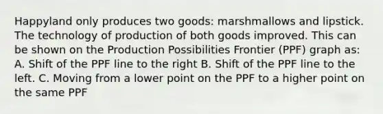 Happyland only produces two goods: marshmallows and lipstick. The technology of production of both goods improved. This can be shown on the Production Possibilities Frontier (PPF) graph as: A. Shift of the PPF line to the right B. Shift of the PPF line to the left. C. Moving from a lower point on the PPF to a higher point on the same PPF