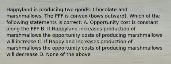 Happyland is producing two goods: Chocolate and marshmallows. The PPF is convex (bows outward). Which of the following statements is correct: A. Opportunity cost is constant along the PPF B. If Happyland increases production of marshmallows the opportunity costs of producing marshmallows will increase C. If Happyland increases production of marshmallows the opportunity costs of producing marshmallows will decrease D. None of the above