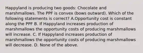 Happyland is producing two goods: Chocolate and marshmallows. The PPF is convex (bows outward). Which of the following statements is correct? A.Opportunity cost is constant along the PPF B. If Happyland increases production of marshmallows the opportunity costs of producing marshmallows will increase. C. If Happyland increases production of marshmallows the opportunity costs of producing marshmallows will decrease. D. None of the above.