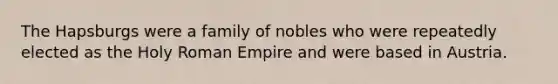 The Hapsburgs were a family of nobles who were repeatedly elected as the Holy Roman Empire and were based in Austria.